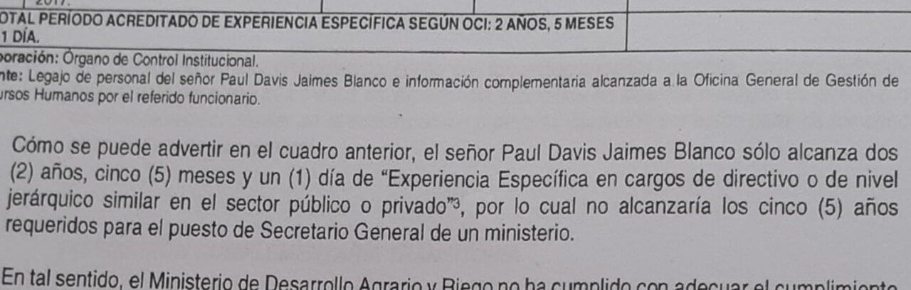 El Órgano de Control Institucional (OCI) del Ministerio de Desarrollo Agrario y Riego (Midagri), emitió un informe –el uno de abril– en el que precisa que el abogado Paul Davis Jaimes Blanco no cumple con los requisitos para ejercer el cargo de secretario general, por lo que su designación (11-02-2022), y actos realizados durante su gestión carecen de legalidad, incluyendo transferencias presupuestales en favor del agro. Dicho documente tiene la firma de los Sres. Jean Colby Remuzgo Cárdenas, auditor del Órgano de Control Institucional del Midagri; y María Olga Mongó Díaz, jefa del Órgano de Control Institucional del mismo ministerio. La Contraloría General de la República precisa que dicho funcionario no cumple con los requisitos mínimos para el puesto. Según la Ley 31419, para ocupar dicho cargo se debe tener, cuando menos, 5 años de experiencia específica en puestos similares, ya sea en el público y/o privado, y Paul Jaimes no lo tiene. 